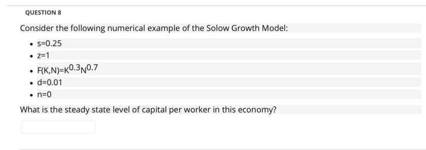 QUESTION 8
Consider the following numerical example of the Solow Growth Model:
• s=0.25
• z=1
• FIK,N)=K0.3N0.7
• d=0.01
• n=0
What is the steady state level of capital per worker in this economy?
