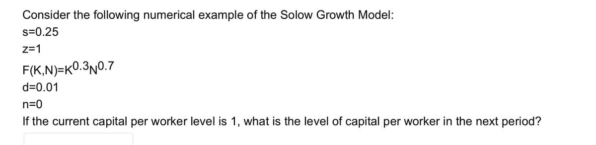 Consider the following numerical example of the Solow Growth Model:
s=0.25
z=1
F(K,N)=K0.3n0.7
d=0.01
n=0
If the current capital per worker level is 1, what is the level of capital per worker in the next period?
