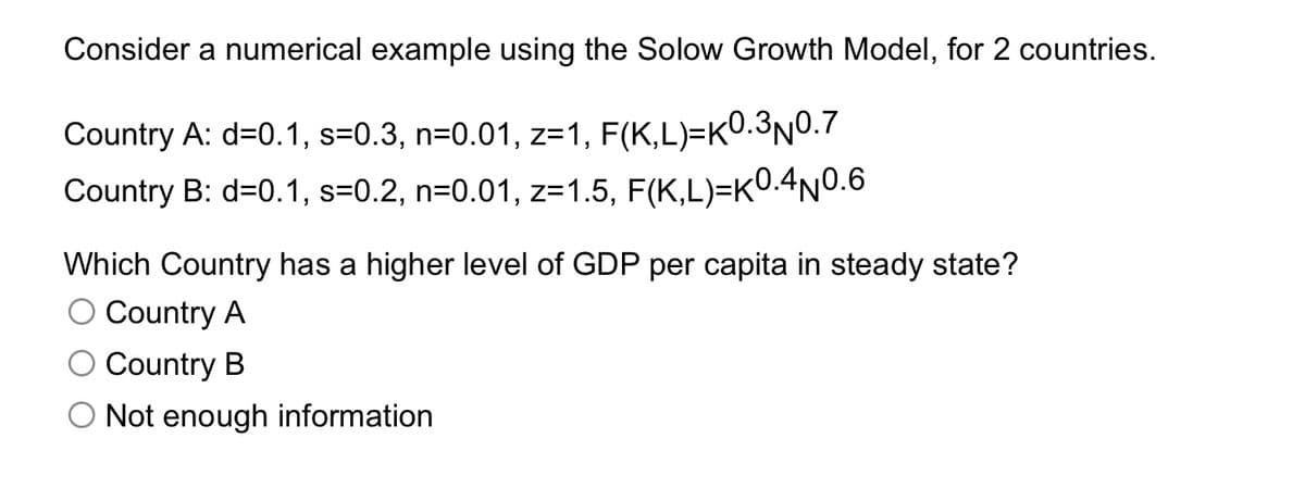 Consider a numerical example using the Solow Growth Model, for 2 countries.
Country A: d=0.1, s=0.3, n=0.01, z=1, F(K,L)=K0.3n0.7
Country B: d=0.1, s=0.2, n=0.01, z=1.5, F(K,L)=K0.4N0.6
Which Country has a higher level of GDP per capita in steady state?
O Country A
O Country B
Not enough information
