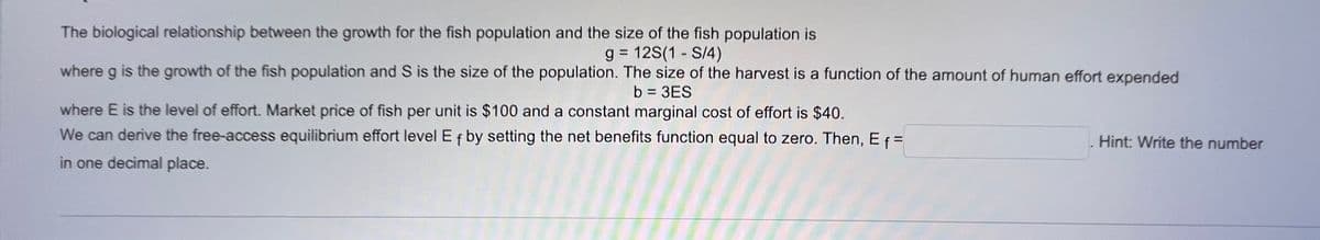 The biological relationship between the growth for the fish population and the size of the fish population is
g = 12S(1 - S/4)
where g is the growth of the fish population and S is the size of the population. The size of the harvest is a function of the amount of human effort expended
b = 3ES
where E is the level of effort. Market price of fish per unit is $100 and a constant marginal cost of effort is $40.
We can derive the free-access equilibrium effort level Ef by setting the net benefits function equal to zero. Then, E f =
in one decimal place.
Hint: Write the number