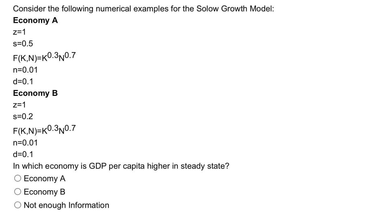 Consider the following numerical examples for the Solow Growth Model:
Economy A
z=1
s=0.5
F(K,N)=K0.3N0.7
n=0.01
d=0.1
Economy B
z=1
s=0.2
F(K,N)=K0.3N0.7
n=0.01
d=0.1
In which economy is GDP per capita higher in steady state?
O Economy A
O Economy B
O Not enough Information
