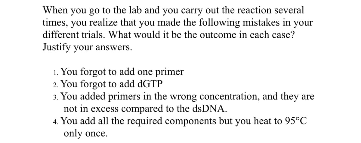 When you go to the lab and you carry out the reaction several
times, you realize that you made the following mistakes in your
different trials. What would it be the outcome in each case?
Justify your answers.
1. You forgot to add one primer
2. You forgot to add dGTP
3. You added primers in the wrong concentration, and they are
not in excess compared to the dsDNA.
4. You add all the required components but you heat to 95°C
only once.
