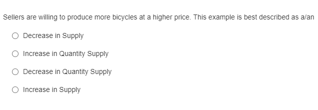 Sellers are willing to produce more bicycles at a higher price. This example is best described as alan
O Decrease in Supply
O Increase in Quantity Supply
O Decrease in Quantity Supply
O Increase in Supply
