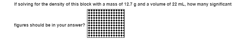 If solving for the density of this block with a mass of 12.7 g and a volume of 22 mL, how many significant
figures should be in your answer?
