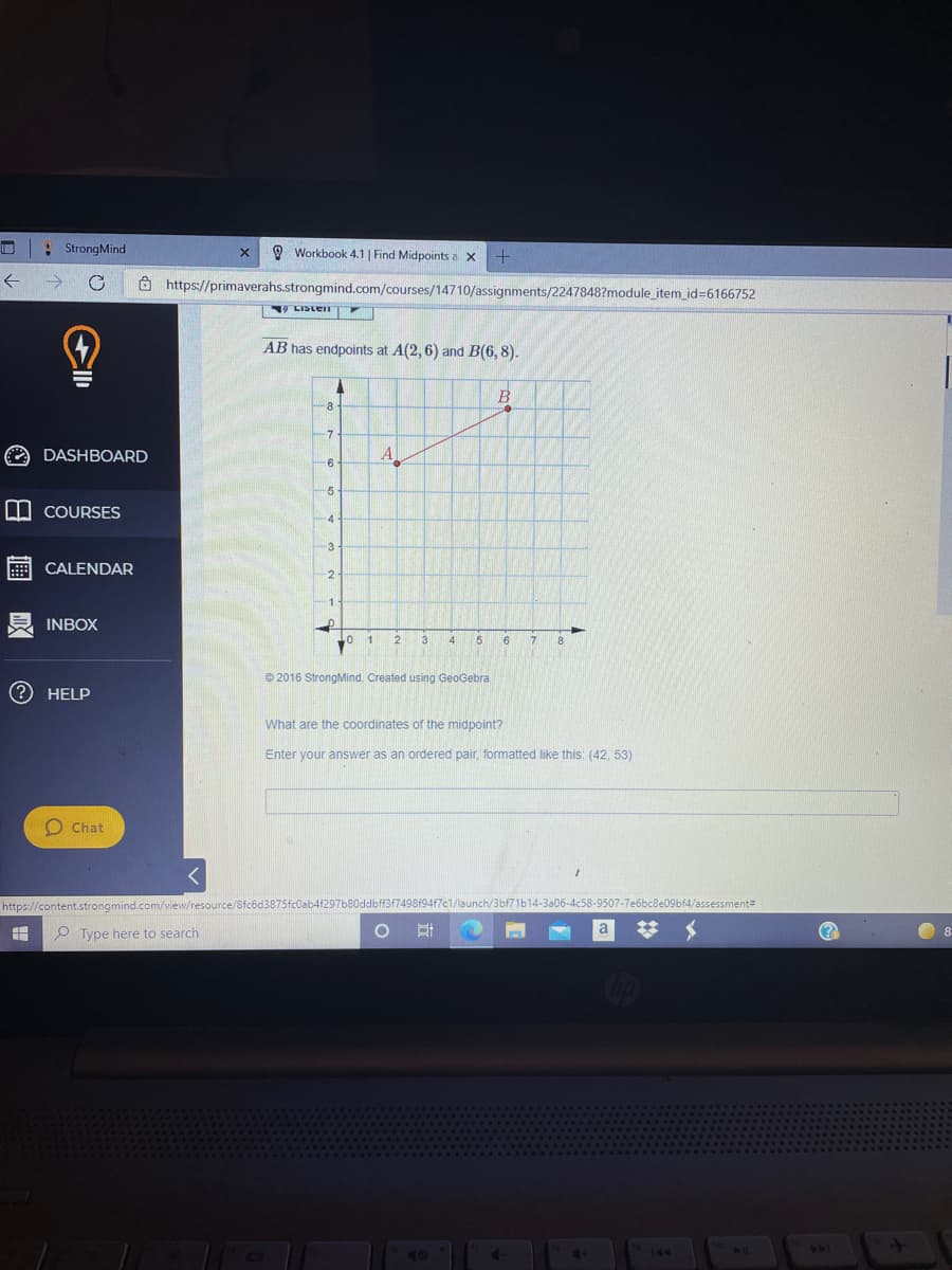 : StrongMind
O Workbook 4.1 | Find Midpoints a x
Ô https://primaverahs.strongmind.com/courses/14710/assignments/2247848?module_item_id%36166752
V LIDLEN
AB has endpoints at A(2, 6) and B(6, 8).
B
8
-7
O DASHBOARD
A
-6
-5
W COURSES
-4
-3
CALENDAR
-2
1
INBOX
1
2
3
4
5
6
© 2016 StrongMind. Created using GeoGebra
HELP
What are the coordinates of the midpoint?
Enter your answer as an ordered pair, formatted like this: (42, 53)
O Chat
https://content.strongmind.com/view/resource/8fcód3875fc0ab4f297b80ddbff3f749819417c1/launch/3bf71b14-3a06-4c58-9507-7e6bc8e09bf4/assessment
O Type here to search
247
40
144
O 日
