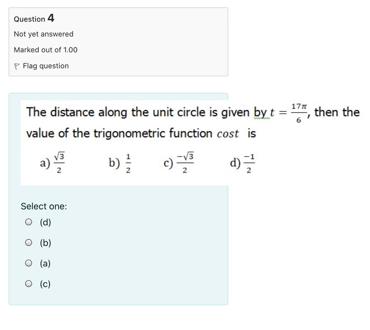 Question 4
Not yet answered
Marked out of 1.00
P Flag question
17n
The distance along the unit circle is given by t =
then the
value of the trigonometric function cost is
V3
a)
b)
-V3
c)
d) =
2
2
Select one:
О (d)
(b)
O (a)
(c)
