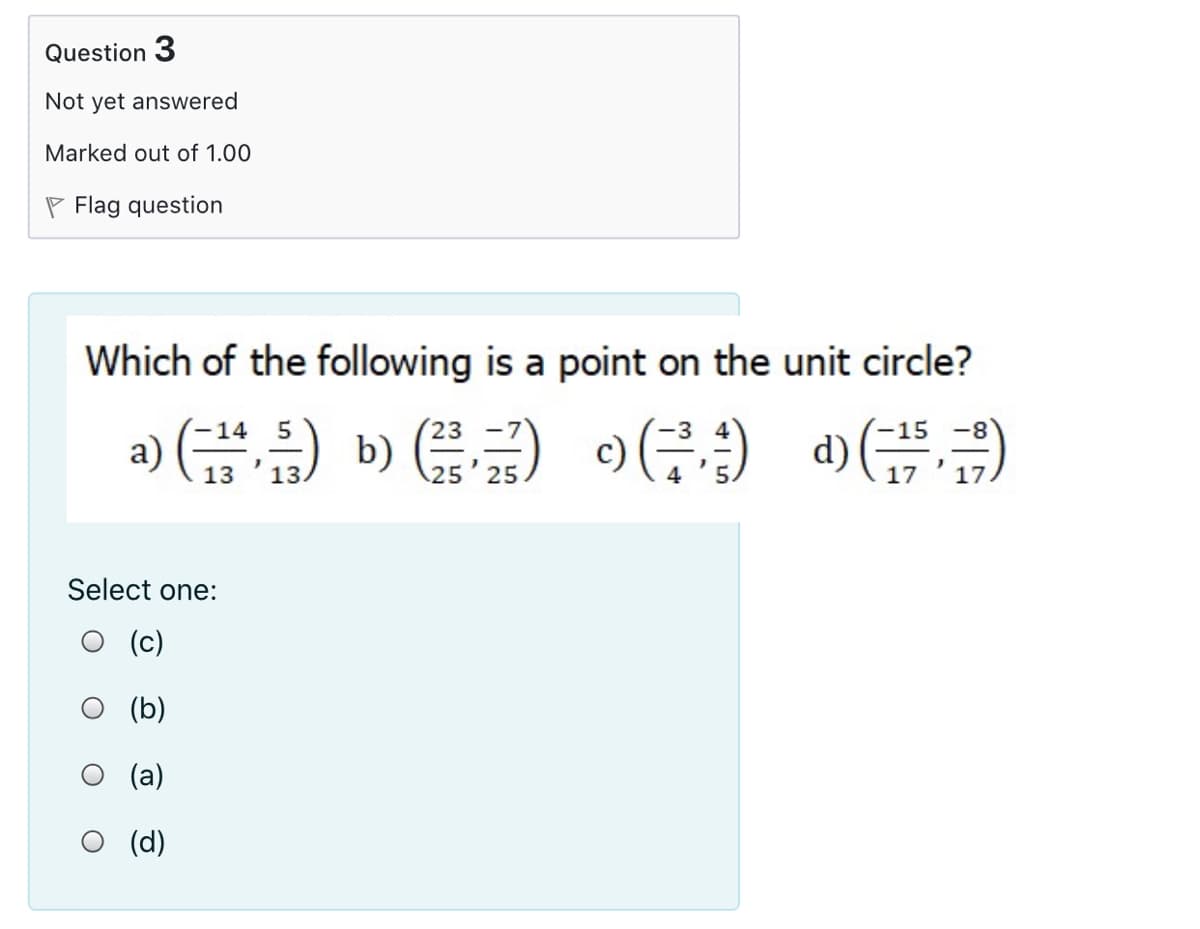 Question 3
Not yet answered
Marked out of 1.00
P Flag question
Which of the following is a point on the unit circle?
a) (금) b () (금)
(• ( (4 ) (e
d) (금,)
-14 5
23
8-
13
13.
25 25
17
Select one:
(c)
(b)
(a)
O (d)
