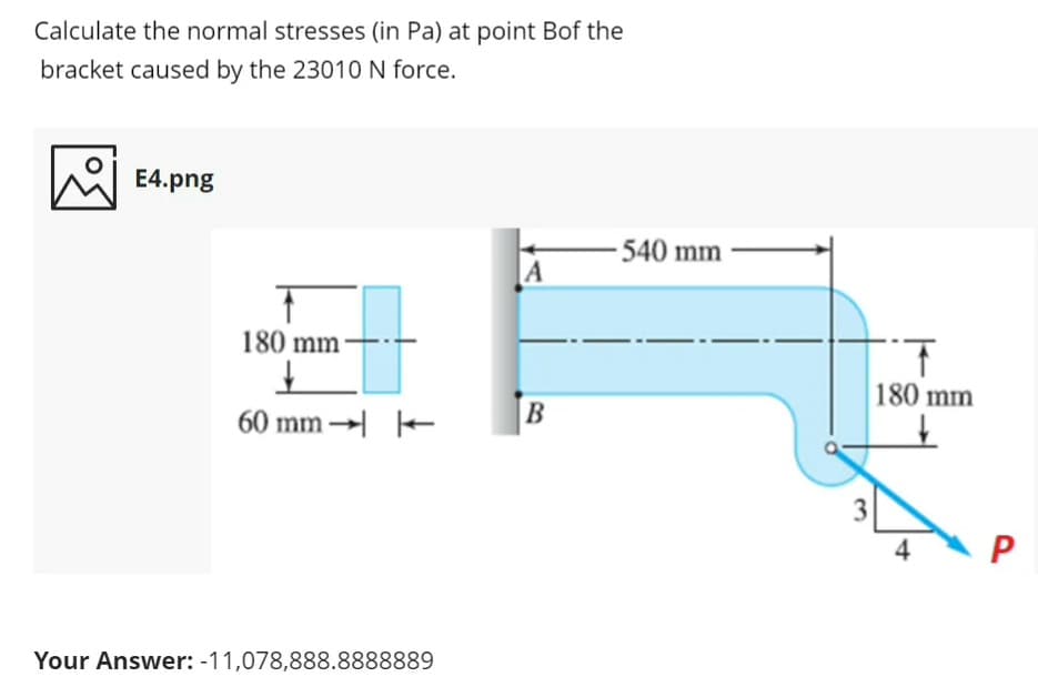 Calculate the normal stresses (in Pa) at point Bof the
bracket caused by the 23010N force.
E4.png
540 mm
A
1.
180 mm
180 mm
B
60 mm → -
3
4
P
Your Answer: -11,078,888.8888889
