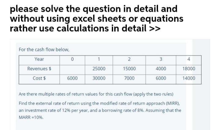please solve the question in detail and
without using excel sheets or equations
rather use calculations in detail >>
For the cash flow below,
Year
1
3
4
Revenues $
25000
15000
4000
18000
Cost $
6000
30000
7000
6000
14000
Are there multiple rates of return values for this cash flow (apply the two rules)
Find the external rate of return using the modified rate of return approach (MIRR),
an investment rate of 12% per year, and a borrowing rate of 8%. Assuming that the
MARR =10%.
