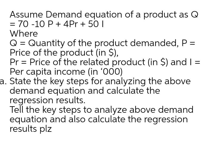 Assume Demand equation of a product as Q
70 -10 P + 4Pr + 50 I
Where
Q = Quantity of the product demanded, P =
Price of the product (in $),
Pr = Price of the related product (in $) and I =
Per capita income (in '000)
a. State the key steps for analyzing the above
demand equation and calculate the
regression results.
Tell the key steps to analyze above demand
equation and also calculate the regression
results plz
