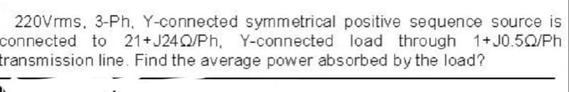 220Vrms, 3-Ph, Y-connected symmetrical positive sequence source is
connected to 21+ J24Q/Ph, Y-connected load through 1+J0.5Q/Ph
transmission line. Find the average power absorbed by the load?
