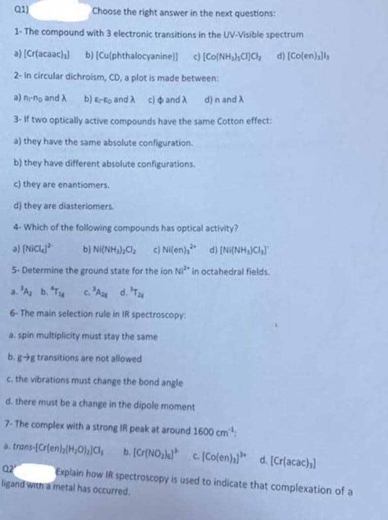 Q1)
Choose the right answer in the next questions:
1- The compound with 3 electronic transitions in the UV-Visible spectrum
d) [Co(en)]l
a) [Cr(acaac)] b) [Cu(phthalocyanine)] c) [Co(NH₂),CI]Cl₂
2- In circular dichroism, CD, a plot is made between:
a) n-no and A b) E-E and A c) and A d) n and A
3-If two optically active compounds have the same Cotton effect:
a) they have the same absolute configuration.
b) they have different absolute configurations.
c) they are enantiomers.
d) they are diasteriomers.
4- Which of the following compounds has optical activity?
a) [Nicl
b) Ni(NH₂)₂Cl₂ c) Ni(en),
d) [Ni(NH₂)Cl₂]
5- Determine the ground state for the ion Ni² in octahedral fields.
a. A₂ b. T
c. 'A d. Tax
6- The main selection rule in IR spectroscopy:
a. spin multiplicity must stay the same
b.gg transitions are not allowed
c. the vibrations must change the bond angle
d. there must be a change in the dipole moment
7- The complex with a strong IR peak at around 1600 cm¹:
a. trans-[Cr(en),(H₂O), Cl, b. [Cr(NO₂) c. [Co(en)]" d. [Cr(acac)3]
02
Explain how IR spectroscopy is used to indicate that complexation of a
ligand with a metal has occurred.