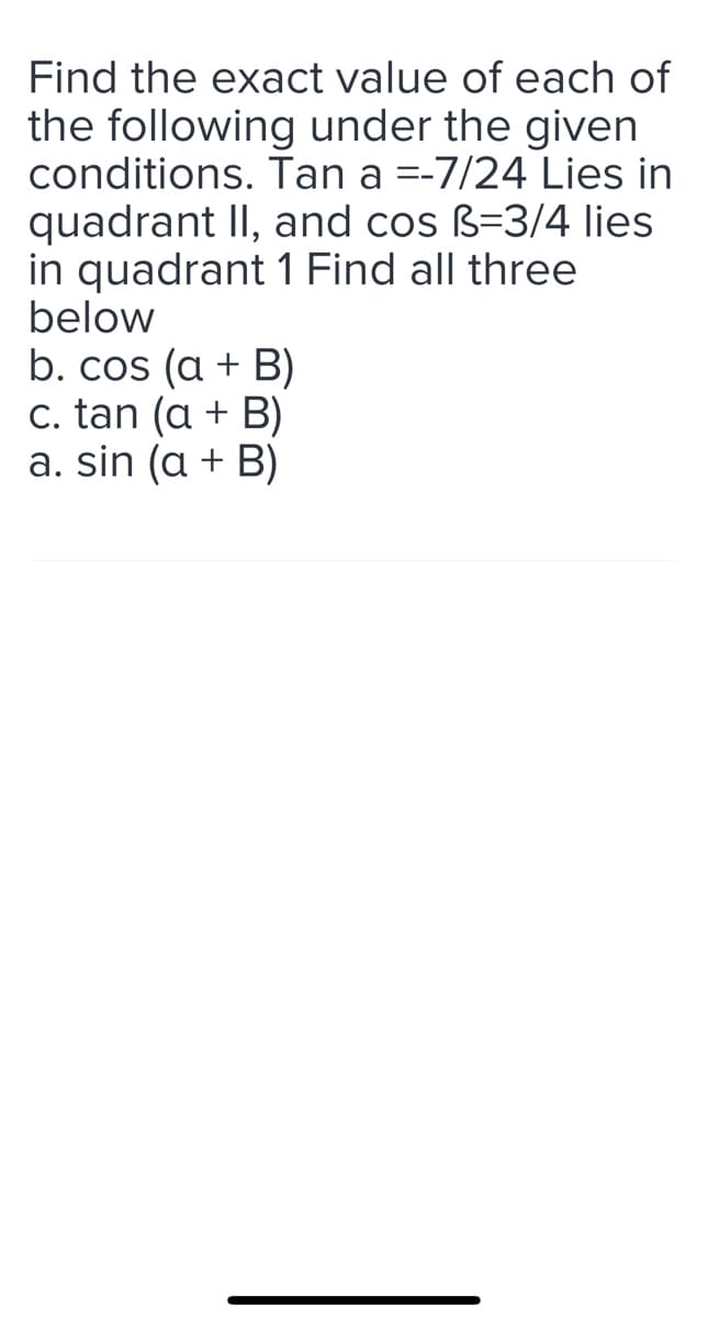 Find the exact value of each of
the following under the given
conditions. Tan a = -7/24 Lies in
quadrant II, and cos B-3/4 lies
in quadrant 1 Find all three
below
b. cos (a + B)
c. tan (a + B)
a. sin (a + B)