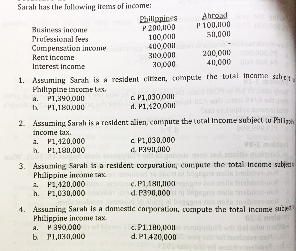 Sarah has the following items of income:
Abroad
P 100,000
50,000
Philippines
P 200,000
100,000
400,000
300,000
30,000
000000
Business income
Professional fees
Compensation income
Rent income
200,000 000.000,29
40,000 000.0oe 49
Interest income
1. Assuming Sarah is a resident citizen, compute the total income subject
Philippine income tax.
P1,390,000
b. P1,180,000
c. P1,030,000
d. P1,420,000
а.
Sxel ol 0jdua omor
Isto
2. Assuming Sarah is a resident alien, compute the total income subject to Philippine
income tax.
P1,420,000
b. P1,180,000
c. P1,030,000
d. P390,000
a.
er-E maldor
19sd 2sd
3. Assuming Sarah is a resident corporation, compute the total income subject t
Philippine income tax.
P1,420,000
b. P1,030,000
gajon noile inabize
c. P1,180,000
d. P390,000
ho ebs ni bogegns ton neils inabize1-no
а.
4. Assuming Sarah is a domestic corporation, compute the total income subject
Philippine income tax.
P 390,000
b. P1,030,000
OS-E
c. P1,180,000 o 2eniqqilid9 ors lol odw
nshizar no
0sy o ol mositio ans biesh
a.
d. P1,420,000
