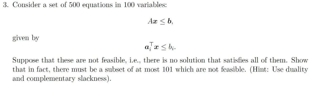 3. Consider a set of 500 equations in 100 variables:
Ax < b,
given by
a; x < b;.
Suppose that these are not feasible, i.e., there is no solution that satisfies all of them. Show
that in fact, there must be a subset of at most 101 which are not feasible. (Hint: Use duality
and complementary slackness).
