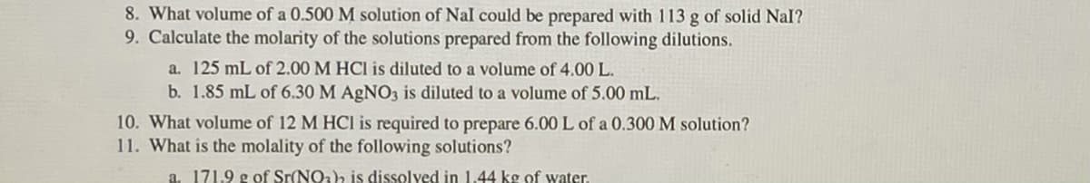8. What volume of a 0.500 M solution of Nal could be prepared with 113 g of solid Nal?
9. Calculate the molarity of the solutions prepared from the following dilutions.
a. 125 mL of 2.00 M HCl is diluted to a volume of 4.00 L.
b. 1.85 mL of 6.30 M AGNO3 is diluted to a volume of 5.00 mL.
10. What volume of 12 M HCI is required to prepare 6.00 L of a 0.300 M solution?
11. What is the molality of the following solutions?
a. 171.9 g of Sr(NOa) is dissolved in 1.44 kg of water.
