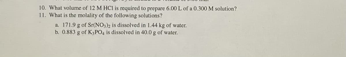 10. What volume of 12 M HCI is required to prepare 6.00 L of a 0.300 M solution?
11. What is the molality of the following solutions?
a. 171.9 g of Sr(NO3)2 is dissolved in 1.44 kg of water.
b. 0.883 g of K3PO4 is dissolved in 40.0 g of water.
