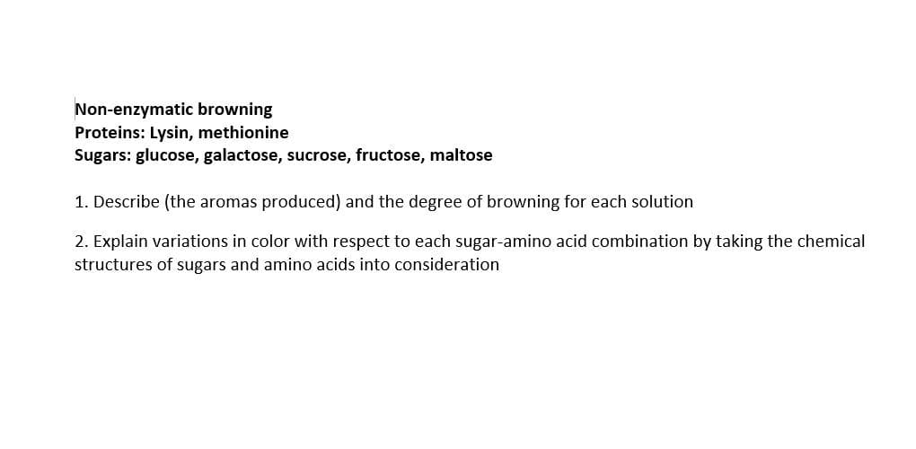 Non-enzymatic browning
Proteins: Lysin, methionine
Sugars: glucose, galactose, sucrose, fructose, maltose
1. Describe (the aromas produced) and the degree of browning for each solution
2. Explain variations in color with respect to each sugar-amino acid combination by taking the chemical
structures of sugars and amino acids into consideration
