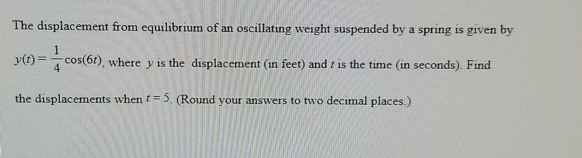 The displacement from equilibrium of an oscillating weight suspended by a spring is given by
1
y(t) =-cos(6t), where y is the displacement (in feet) and t is the time (in seconds). Find
4
the displacements when t= 5. (Round your answers to two decimal places.)
