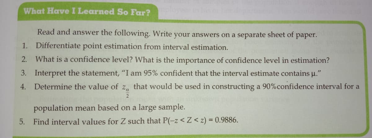 What Have I Learned So Far?
Read and answer the following. Write your answers on a separate sheet of
раper.
1. Differentiate point estimation from interval estimation.
2.
What is a confidence level? What is the importance of confidence level in estimation?
3. Interpret the statement, "I am 95% confident that the interval estimate contains u."
4.
Determine the value of z, that would be used in constructing a 90%confidence interval for a
population mean based on a large sample.
5. Find interval values for Z such that P(-z < Z< z) = 0.9886.
