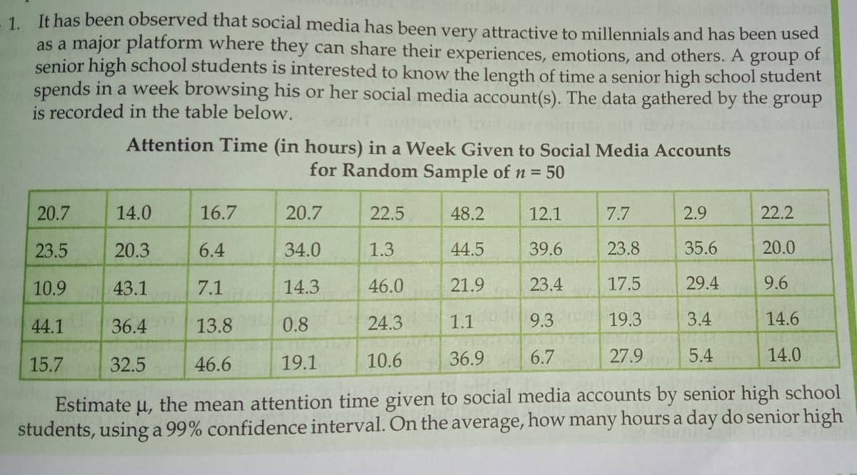 1 It has been observed that social media has been very attractive to millennials and has been used
as a major platform where they can share their experiences, emotions, and others. A group of
senior high school students is interested to know the length of time a senior high school student
spends in a week browsing his or her social media account(s). The data gathered by the group
is recorded in the table below.
Attention Time (in hours) in a Week Given to Social Media Accounts
for Random Sample of n = 50
20.7
14.0
16.7
20.7
22.5
48.2
12.1
7.7
2.9
22.2
23.5
20.3
6.4
34.0
1.3
44.5
39.6
23.8
35.6
20.0
10.9
43.1
7.1
14.3
46.0
21.9
23.4
17.5
29.4
9.6
44.1
36.4
13.8
0.8
24.3
1.1
9.3
19.3
3.4
14.6
15.7
32.5
46.6
19.1
10.6
36.9
6.7
27.9
5.4
14.0
Estimate u, the mean attention time given to social media accounts by senior high school
average,
how
many
hours a day do senior high
students, using a 99% confidence interval. On the

