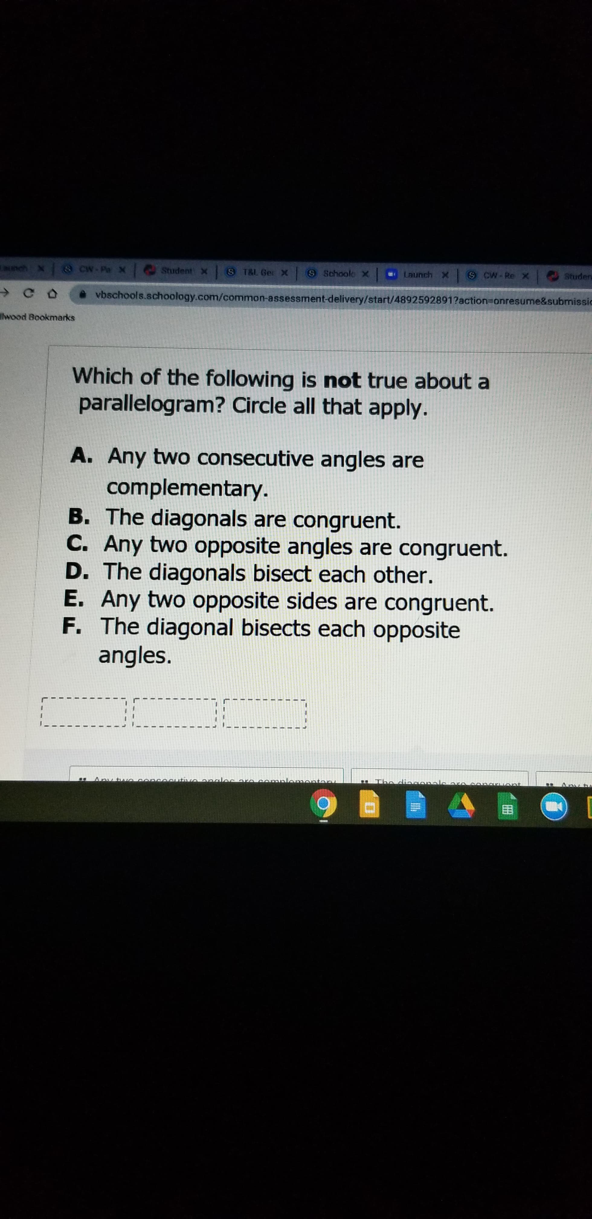 Which of the following is not true about a
parallelogram? Circle all that apply.
A. Any two consecutive angles are
complementary.
B. The diagonals are congruent.
C. Any two opposite angles are congruent.
D. The diagonals bisect each other.
E. Any two opposite sides are congruent.
F. The diagonal bisects each opposite
angles.
Any two concocutiveonaler are cemplomontar
. The diagonalearo congr ont
