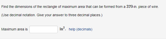 Find the dimensions of the rectangle of maximum area that can be formed from a 370-in. piece of wire.
(Use decimal notation. Give your answer to three decimal places.)
Maximum area is
in?. help (decimals)

