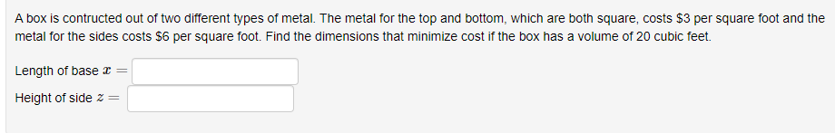 A box is contructed out of two different types of metal. The metal for the top and bottom, which are both square, costs $3 per square foot and the
metal for the sides costs $6 per square foot. Find the dimensions that minimize cost if the box has a volume of 20 cubic feet.
Length of base r
Height of side z
