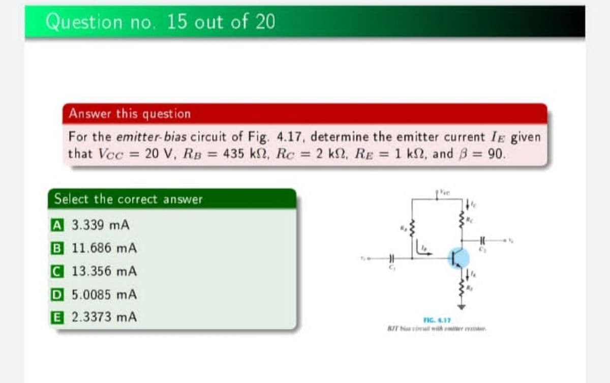Question no. 15 out of 20
Answer this question
For the emitter-bias circuit of Fig. 4.17, determine the emitter current IE given
that Vec = 20 V, RB = 435 k2, Rc = 2 k2, RE = 1 k2, and 8 = 90.
Select the correct answer
A 3.339 mA
B 11.686 mA
C 13.356 mA
D 5.0085 mA
E 2.3373 mA
HC. 4.17
BIT N vil with ir .
