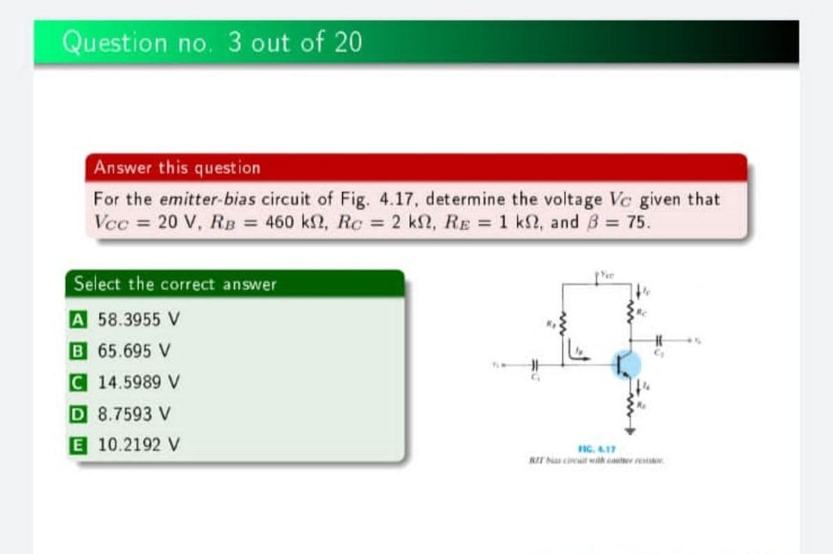 Question no. 3 out of 20
Answer this question
For the emitter-bias circuit of Fig. 4.17, determine the voltage Vc given that
Vcc = 20 V, RB = 460 k2, Rc = 2 k2, RE = 1 k2, and B = 75.
Select the correct answer
A 58.3955 V
B 65.695 V
C 14.5989 V
D 8.7593 V
E 10.2192 V
FIC. 4.17
RIT N cieit with cauer resis.
