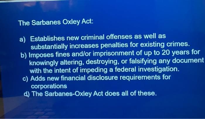 The Sarbanes Oxley Act:
a) Establishes new criminal offenses as well as
substantially increases penalties for existing crimes.
b) Imposes fines and/or imprisonment of up to 20 years for
knowingly altering, destroying, or falsifying any document
with the intent of impeding a federal investigation.
c) Adds new financial disclosure requirements for
corporations
d) The Sarbanes-Oxley Act does all of these.
