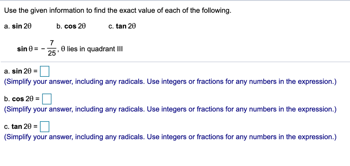 Use the given information to find the exact value of each of the following.
a. sin 20
b. cos 20
c. tan 20
7
O lies in quadrant III
sin 0 =
25
a. sin 20 =
(Simplify your answer, including any radicals. Use integers or fractions for any numbers in the expression.)
b. cos 20 =
(Simplify your answer, including any radicals. Use integers or fractions for any numbers in the expression.)
c. tan 20 =
(Simplify your answer, including any radicals. Use integers or fractions for any numbers in the expression.)

