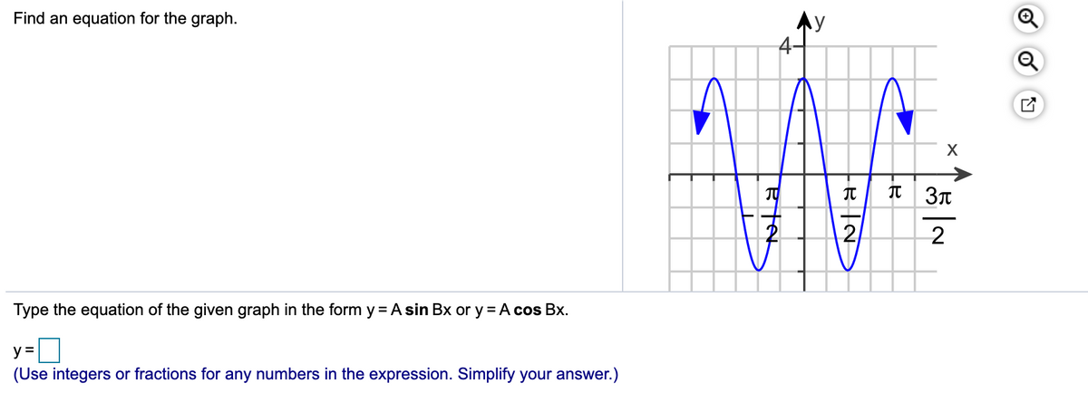 Find an equation for the graph.
Ay
4-
I 3T
2
2
Type the equation of the given graph in the form y = A sin Bx or y = A cos Bx.
y =
(Use integers or fractions for any numbers in the expression. Simplify your answer.)
