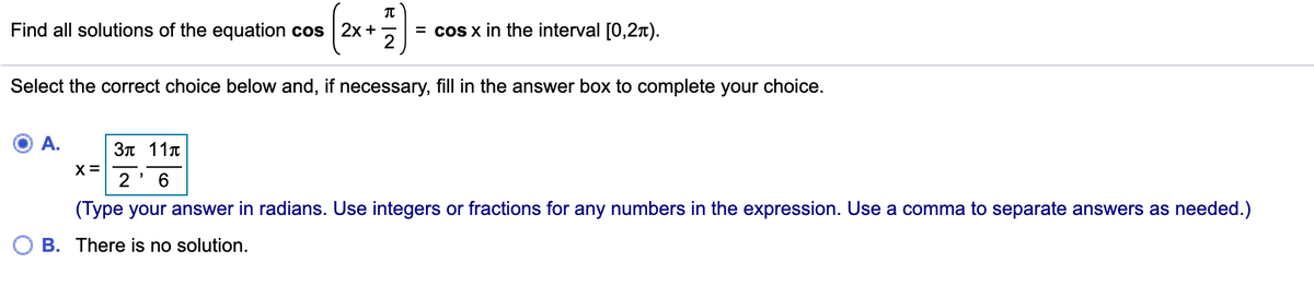 Find all solutions of the equation cos 2x +
= cos x in the interval [0,2t).
Select the correct choice below and, if necessary, fill in the answer box to complete your choice.
A.
3n 11.
2
6.
(Type your answer in radians. Use integers or fractions for any numbers in the expression. Use a comma to separate answers as needed.)
B. There is no solution.
