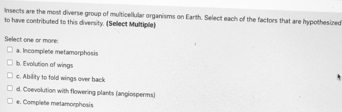 Insects are the most diverse group of multicellular organisms on Earth. Select each of the factors that are hypothesized
to have contributed to this diversity. (Select Multiple)
Select one or more:
a. Incomplete metamorphosis
O b. Evolution of wings
c. Ability to fold wings over back
O d. Coevolution with flowering plants (angiosperms)
O e. Complete metamorphosis
