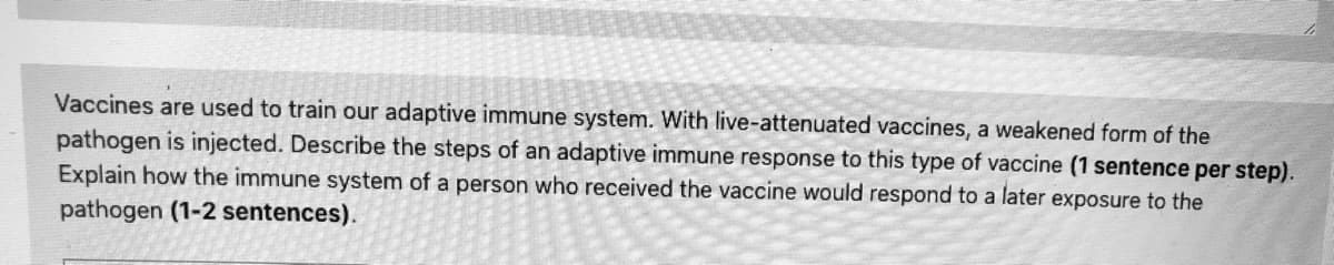 Vaccines are used to train our adaptive immune system. With live-attenuated vaccines, a weakened form of the
pathogen is injected. Describe the steps of an adaptive immune response to this type of vaccine (1 sentence per step).
Explain how the immune system of a person who received the vaccine would respond to a later exposure to the
pathogen (1-2 sentences).
