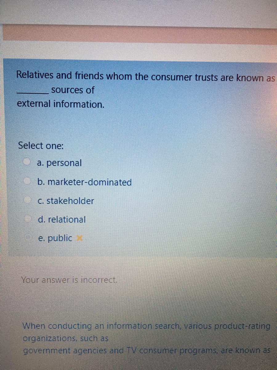 Relatives and friends whom the consumer trusts are known as
Sources of
external information.
Select one:
a. personal
b. marketer-dominated
C. stakeholder
d. relational
e. public
Your answer is incorrect.
When conducting an information search, various product-rating
organizations, such as
government agencies and TV consumer programs, are known aS
