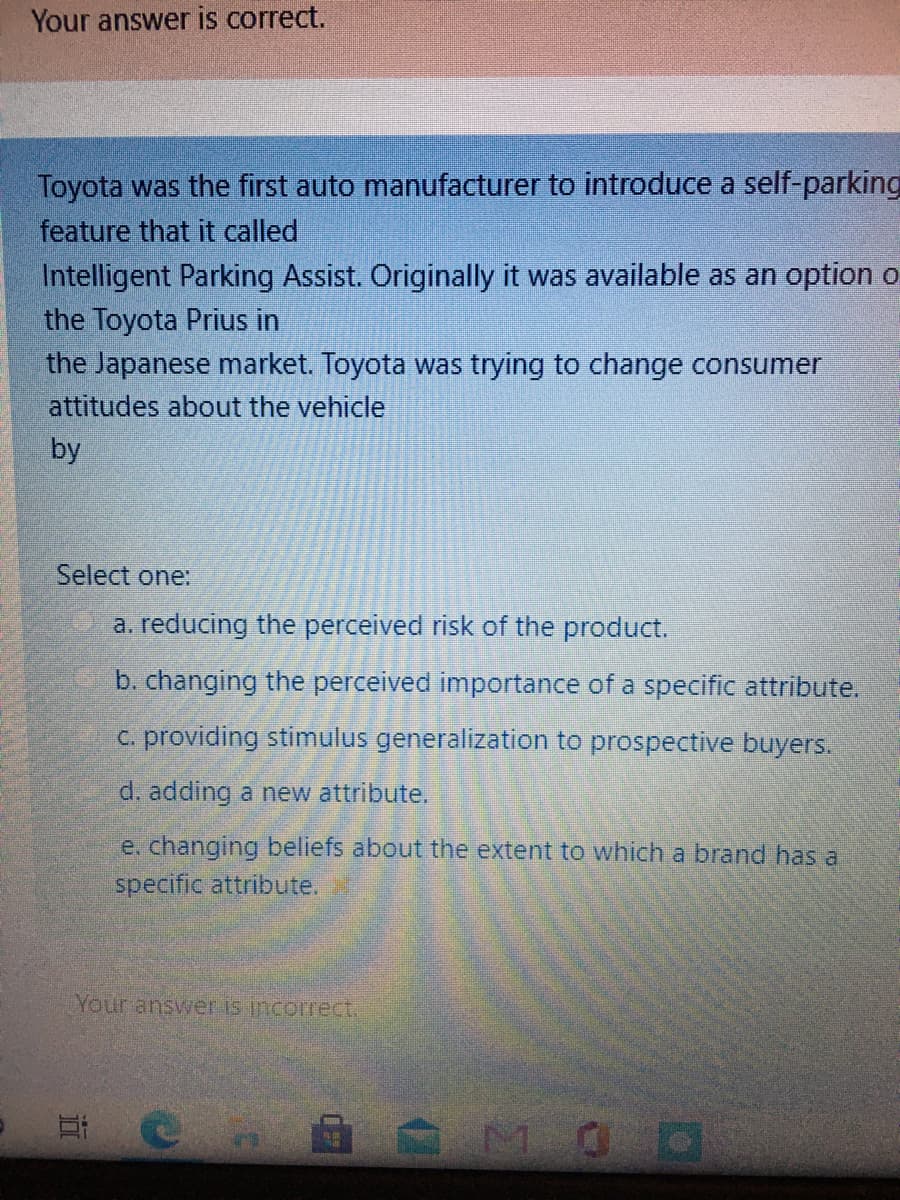 Your answer is correct.
Toyota was the first auto manufacturer to introduce a self-parking
feature that it called
Intelligent Parking Assist. Originally it was available as an option o
the Toyota Prius in
the Japanese market. Toyota was trying to change consumer
attitudes about the vehicle
by
Select one:
a. reducing the perceived risk of the product.
b. changing the perceived importance of a specific attribute.
c. providing stimulus generalization to prospective buyers.
d. adding a new attribute.
e. changing beliefs about the extent to which a brand has a
specific attribute.
Your answer is incorrect.
MOD
