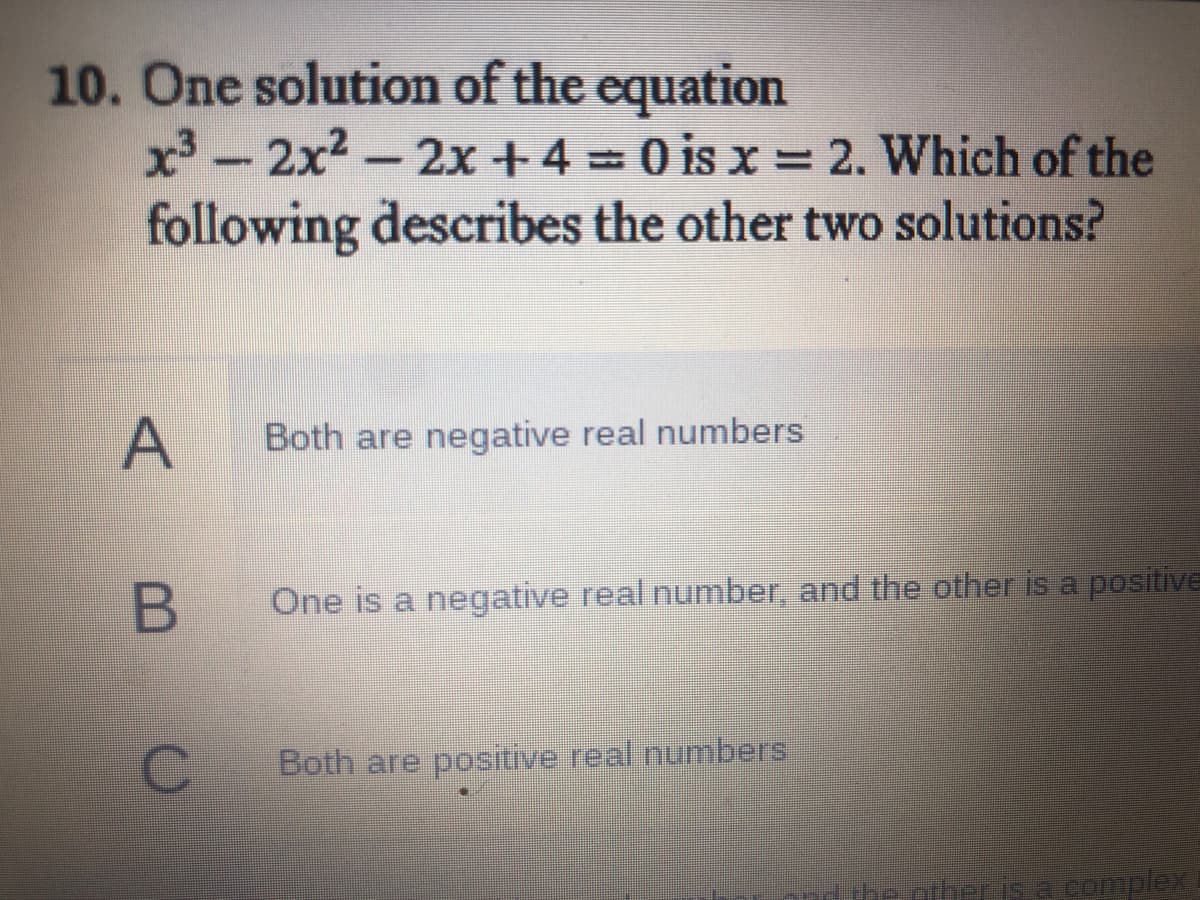 10. One solution of the equation
x - 2x2-2x +4 = 0 is x = 2. Which of the
following describes the other two solutions?
Both are negative real numbers
One is a negative real number, and the other is a positive
C.
Both are positive real numbers
he other is a complex
A,
