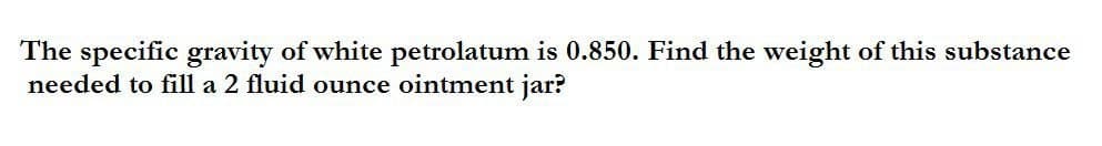 The specific gravity of white petrolatum is 0.850. Find the weight of this substance
needed to fill a 2 fluid ounce ointment jar?