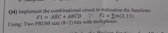 Q4) Implement the combinational circuit to realization the functions:
F1 = ABC + ABCD
F2 = Em (2,11)
Using: Two PROM size (8x2) bits with multiplexer.
Poolcom fram atin