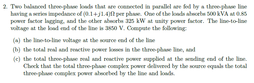 2. Two balanced three-phase loads that are connected in parallel are fed by a three-phase line
having a series impedance of (0.1+j1.4) per phase. One of the loads absorbs 500 kVA at 0.85
power factor lagging, and the other absorbs 325 kW at unity power factor. The line-to-line
voltage at the load end of the line is 3850 V. Compute the following:
(a) the line-to-line voltage at the source end of the line
(b) the total real and reactive power losses in the three-phase line, and
(c) the total three-phase real and reactive power supplied at the sending end of the line.
Check that the total three-phase complex power delivered by the source equals the total
three-phase complex power absorbed by the line and loads.