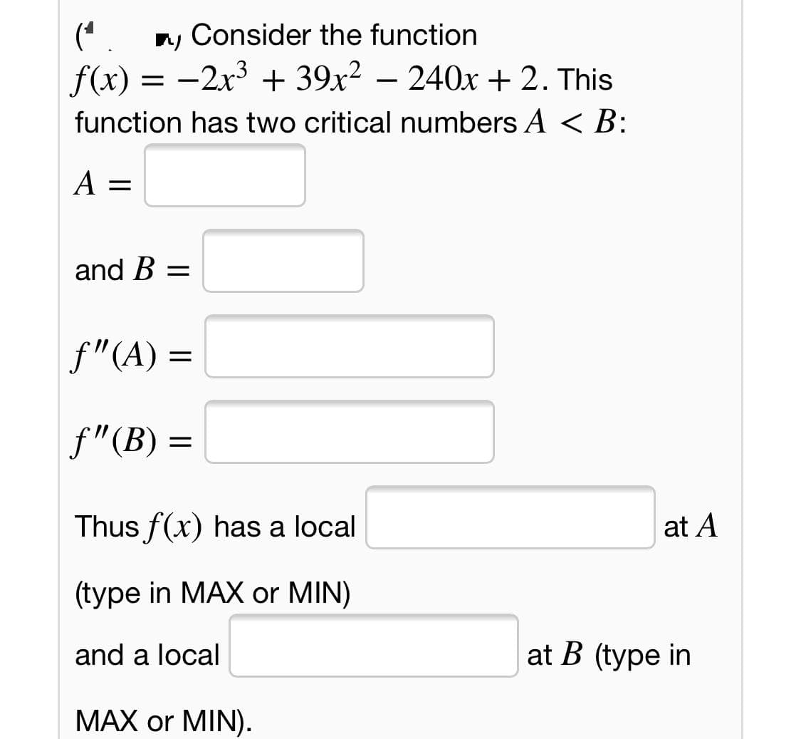n, Consider the function
(* .
f(x) = -2x3 + 39x² – 240x + 2. This
function has two critical numbers A < B:
A =
and B =
f"(A) =
f"(B) =
Thus f(x) has a local
at A
(type in MAX or MIN)
and a local
at B (type in
MAX or MIN).
