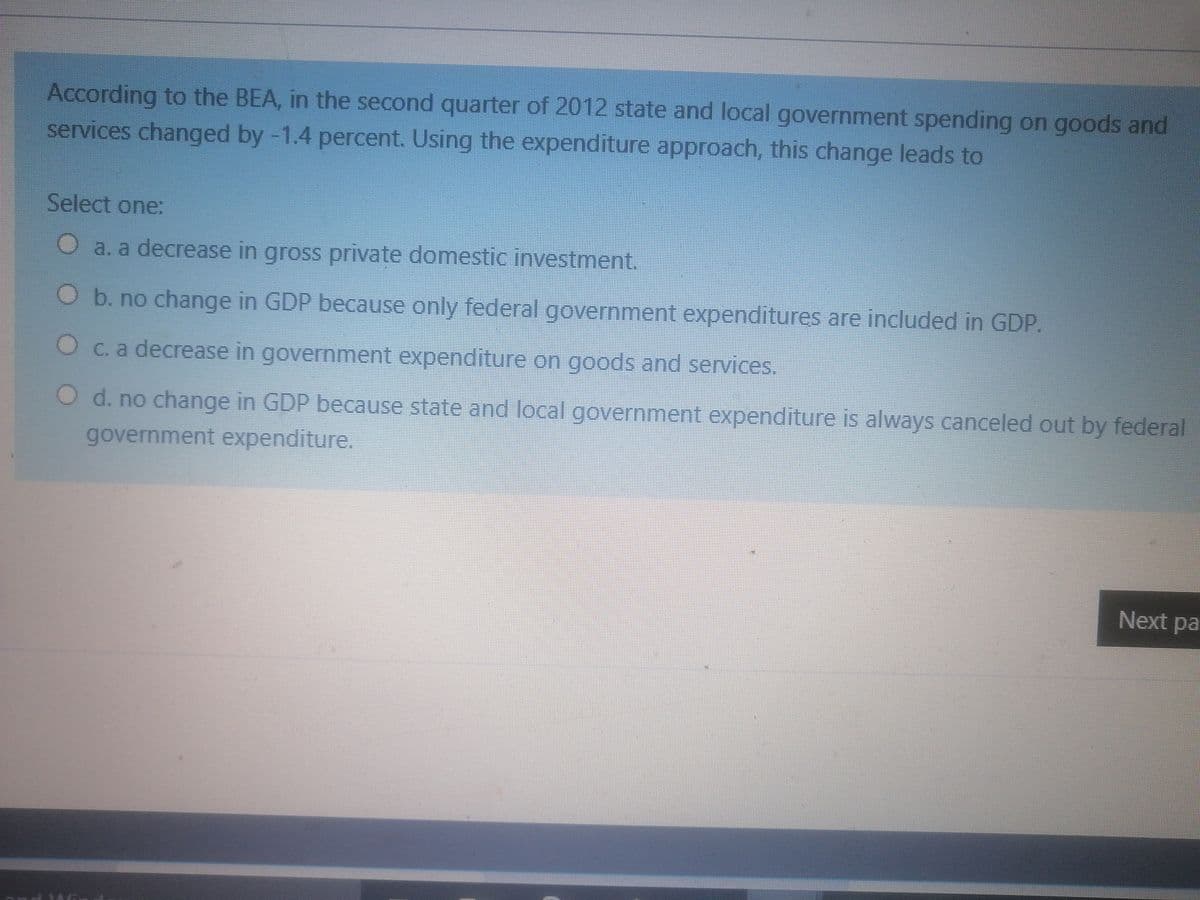 According to the BEA, in the second quarter of 2012 state and local government spending on goods and
services changed by -1.4 percent. Using the expenditure approach, this change leads to
Select one:
a. a decrease in gross private domestic investment.
O b. no change in GDP because only federal government expenditures are included in GDP.
Oc. a decrease in government expenditure on goods and services.
d. no change in GDP because state and local government expenditure is always canceled out by federal
government expenditure.
Next pa
