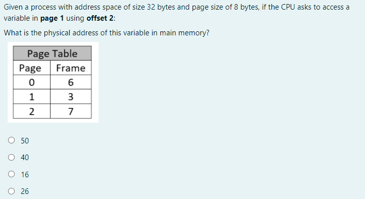 Given a process with address space of size 32 bytes and page size of 8 bytes, if the CPU asks to access a
variable in page 1 using offset 2:
What is the physical address of this variable in main memory?
Page Table
Page
Frame
6
1
3
2
7
O 50
O 40
O 16
O 26

