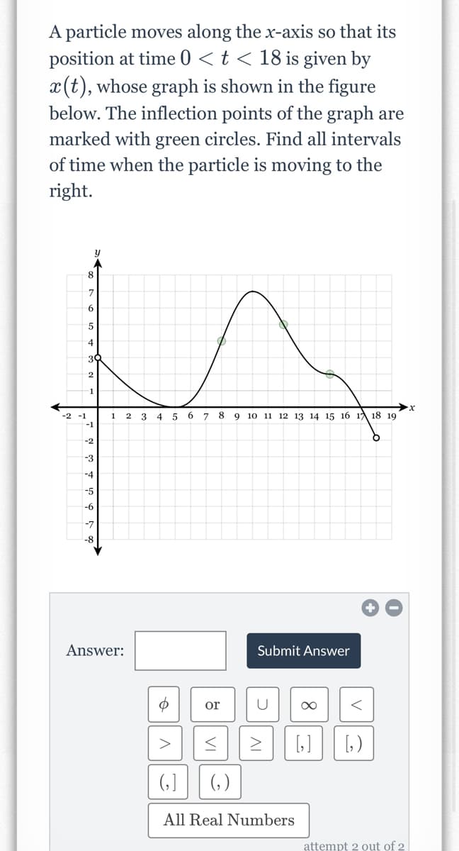 A particle moves along the x-axis so that its
position at time 0 < t < 18 is given by
x(t), whose graph is shown in the figure
below. The inflection points of the graph are
marked with green circles. Find all intervals
of time when the particle is moving to the
right.
-2 -1
8
7
6
5
4
3
2
-1
-1
-3
-4
-5
-6
1
Answer:
2
3 4
5
6
7
8
9 10 11 12 13 14 15 16 17 18 19
or
(₂)
Submit Answer
U ∞
6₂]
All Real Numbers
[₂]
<
[₂)
attempt 2 out of 2