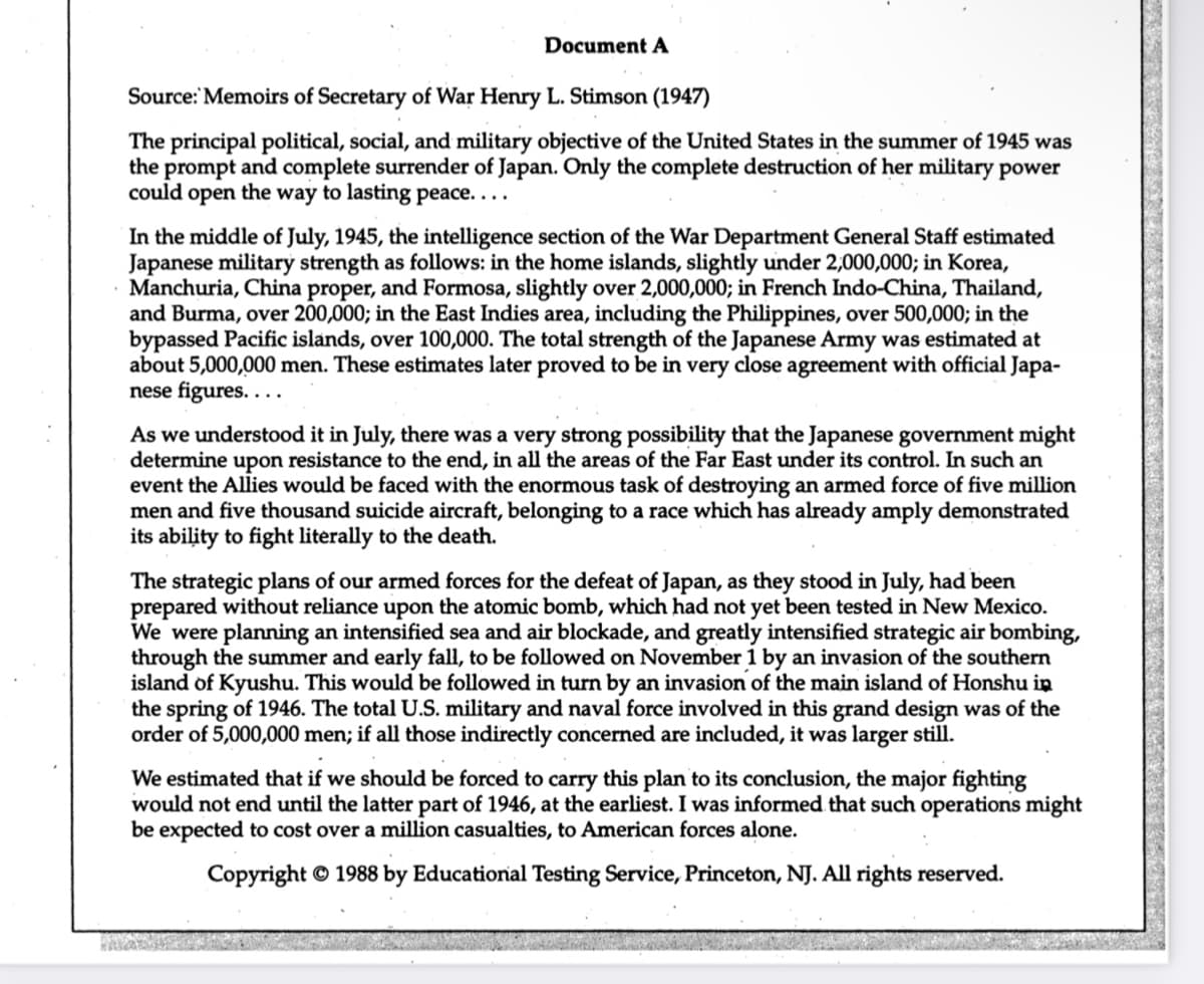 Document A
Source: Memoirs of Secretary of War Henry L. Stimson (1947)
The principal political, social, and military objective of the United States in the summer of 1945 was
the prompt and complete surrender of Japan. Only the complete destruction of her military power
could open the way to lasting peace....
In the middle of July, 1945, the intelligence section of the War Department General Staff estimated
Japanese military strength as follows: in the home islands, slightly under 2,000,000; in Korea,
Manchuria, China proper, and Formosa, slightly over 2,000,000; in French Indo-China, Thailand,
and Burma, over 200,000; in the East Indies area, including the Philippines, over 500,000; in the
bypassed Pacific islands, over 100,000. The total strength of the Japanese Army was estimated at
about 5,000,000 men. These estimates later proved to be in very close agreement with official Japa-
nese figures....
As we understood it in July, there was a very strong possibility that the Japanese government might
determine upon resistance to the end, in all the areas of the Far East under its control. In such an
event the Allies would be faced with the enormous task of destroying an armed force of five million
men and five thousand suicide aircraft, belonging to a race which has already amply demonstrated
its ability to fight literally to the death.
The strategic plans of our armed forces for the defeat of Japan, as they stood in July, had been
prepared without reliance upon the atomic bomb, which had not yet been tested in New Mexico.
We were planning an intensified sea and air blockade, and greatly intensified strategic air bombing,
through the summer and early fall, to be followed on November 1 by an invasion of the southern
island of Kyushu. This would be followed in turn by an invasion of the main island of Honshu in
the spring of 1946. The total U.S. military and naval force involved in this grand design was of the
order of 5,000,000 men; if all those indirectly concerned are included, it was larger still.
We estimated that if we should be forced to carry this plan to its conclusion, the major fighting
would not end until the latter part of 1946, at the earliest. I was informed that such operations might
be expected to cost over a million casualties, to American forces alone.
Copyright © 1988 by Educational Testing Service, Princeton, NJ. All rights reserved.