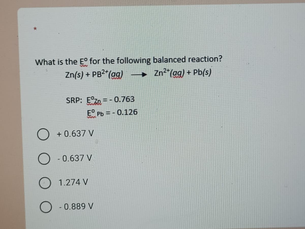 What is the E° for the following balanced reaction?
Zn(s) + PB2*(ag) → Zn*(ag) + Pb(s)
SRP: E°zn =- 0.763
E° Pb = - 0.126
+ 0.637 V
- 0.637 V
1.274 V
0.889 V
