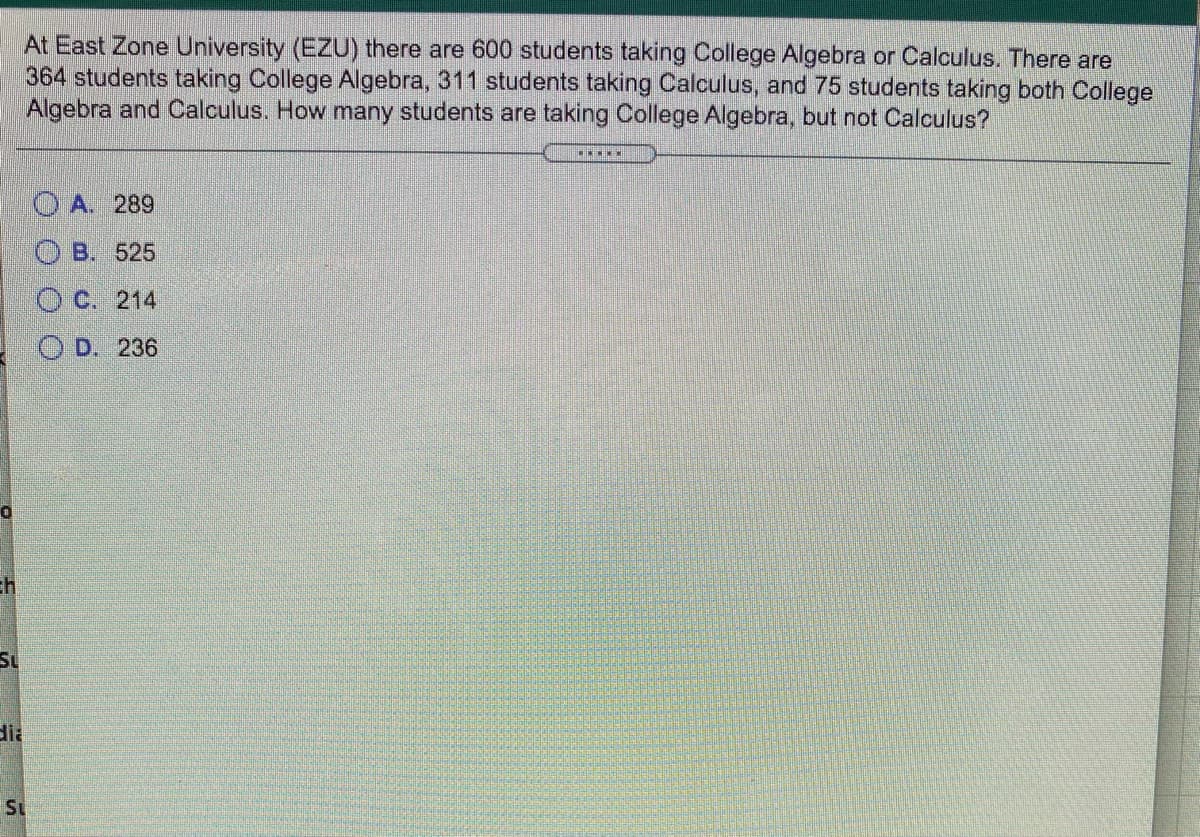 At East Zone University (EZU) there are 600 students taking College Algebra or Calculus. There are
364 students taking College Algebra, 311 students taking Calculus, and 75 students taking both College
Algebra and Calculus. How many students are taking College Algebra, but not Calculus?
O A. 289
O B. 525
O C. 214
O D. 236
dia
Su
