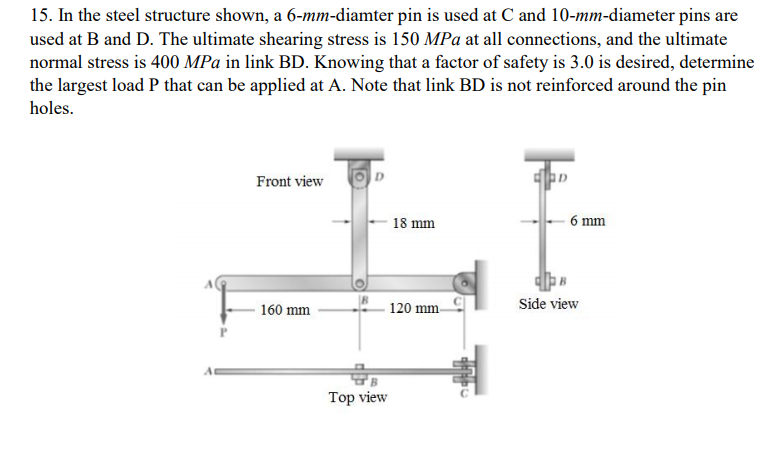 15. In the steel structure shown, a 6-mm-diamter pin is used at C and 10-mm-diameter pins are
used at B and D. The ultimate shearing stress is 150 MPa at all connections, and the ultimate
normal stress is 400 MPa in link BD. Knowing that a factor of safety is 3.0 is desired, determine
the largest load P that can be applied at A. Note that link BD is not reinforced around the pin
holes.
Front view
18 mm
6 mm
120 mm-
Side view
160 mm
Top view
